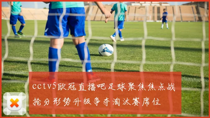 cctv5欧冠直播吧足球聚焦焦点战 抢分形势升级争夺淘汰赛席位