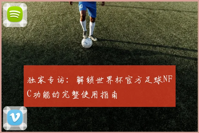 独家专访：解锁世界杯官方足球NFC功能的完整使用指南