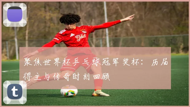 聚焦世界杯乒乓球冠军奖杯：历届得主与传奇时刻回顾