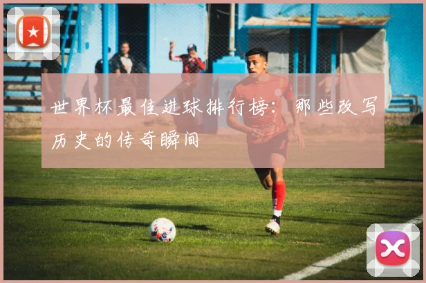 世界杯最佳进球排行榜：那些改写历史的传奇瞬间