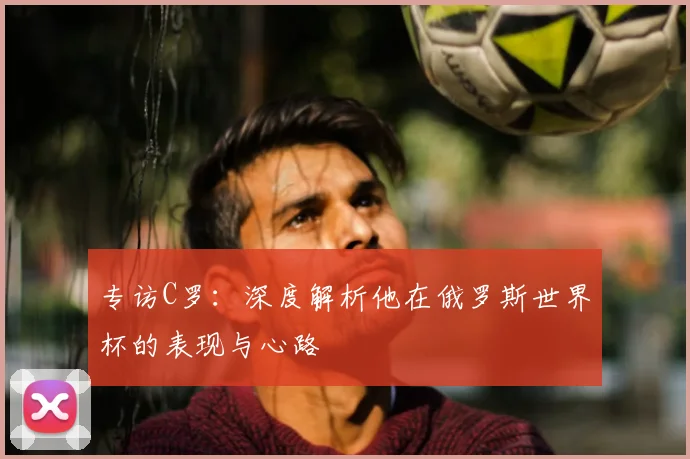 专访C罗:深度解析他在俄罗斯世界杯的表现与心路