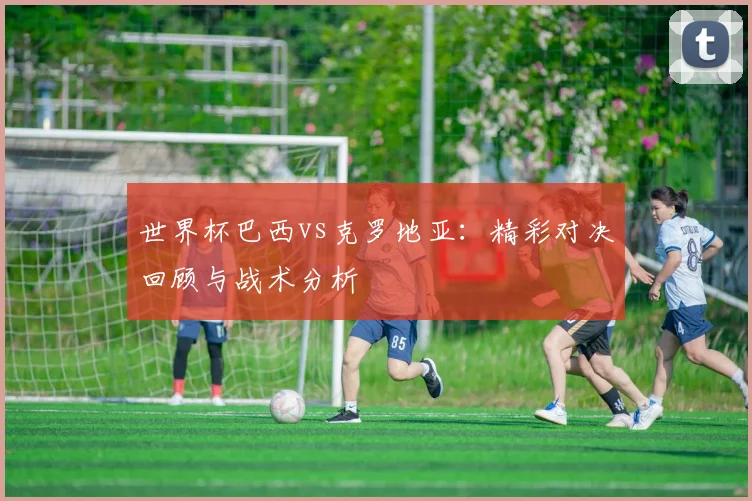 世界杯巴西vs克罗地亚：精彩对决回顾与战术分析