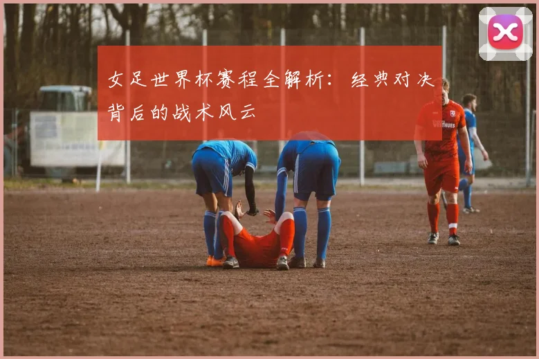 女足世界杯赛程全解析:经典对决背后的战术风云