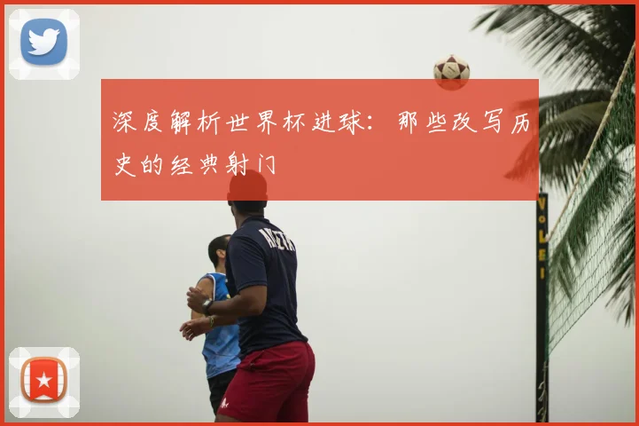 深度解析世界杯进球:那些改写历史的经典射门