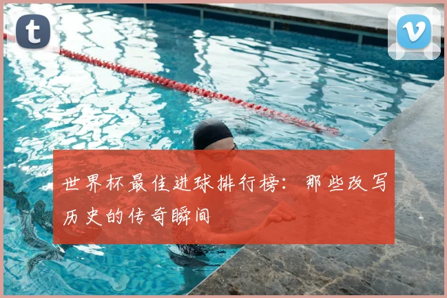 世界杯最佳进球排行榜：那些改写历史的传奇瞬间