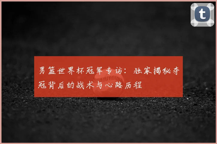 男篮世界杯冠军专访:独家揭秘夺冠背后的战术与心路历程