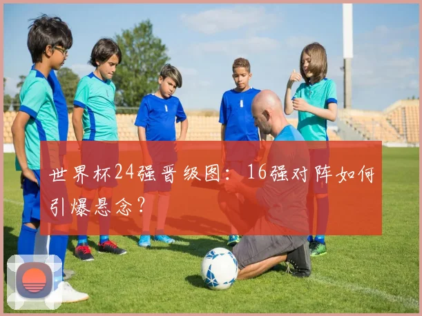 世界杯24强晋级图:16强对阵如何引爆悬念?