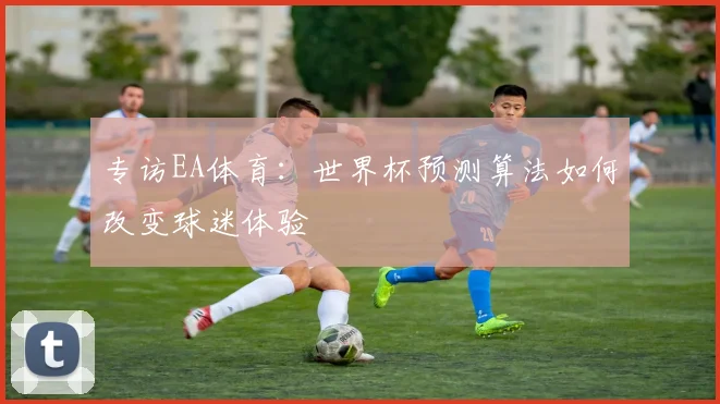 专访EA体育:世界杯预测算法如何改变球迷体验
