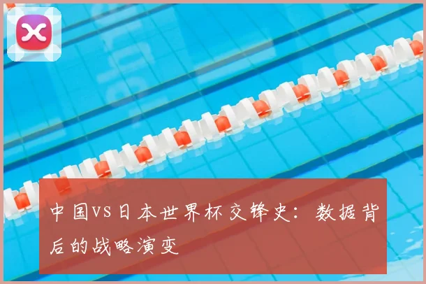 中国vs日本世界杯交锋史:数据背后的战略演变