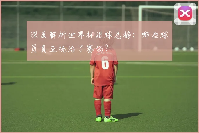 深度解析世界杯进球总榜：哪些球员真正统治了赛场？