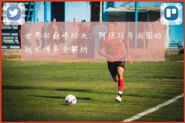世界杯巅峰对决：阿根廷与法国的战术博弈全解析